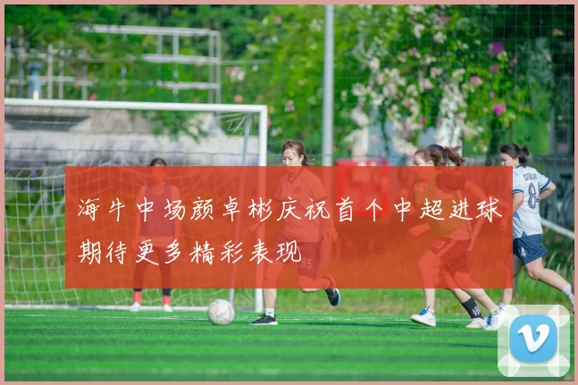 海牛中场颜卓彬庆祝首个中超进球期待更多精彩表现