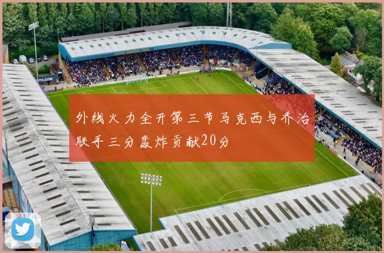 外线火力全开第三节马克西与乔治联手三分轰炸贡献20分