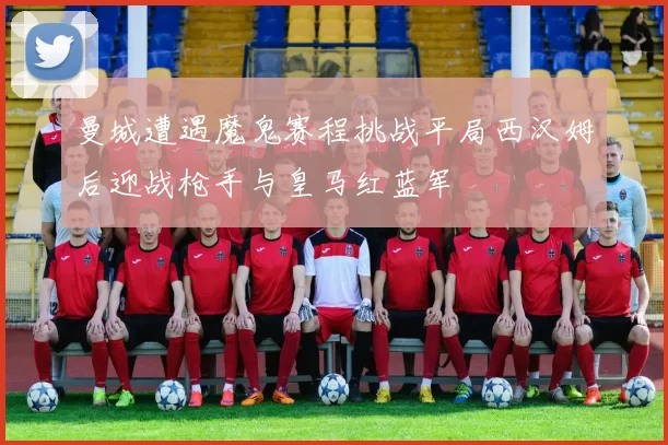 曼城遭遇魔鬼赛程挑战平局西汉姆后迎战枪手与皇马红蓝军