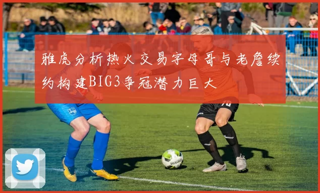 雅虎分析热火交易字母哥与老詹续约构建BIG3争冠潜力巨大