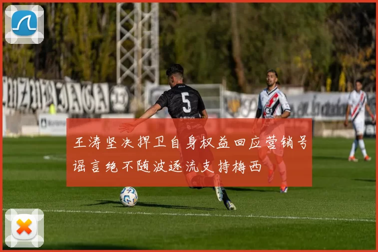 王涛坚决捍卫自身权益回应营销号谣言绝不随波逐流支持梅西