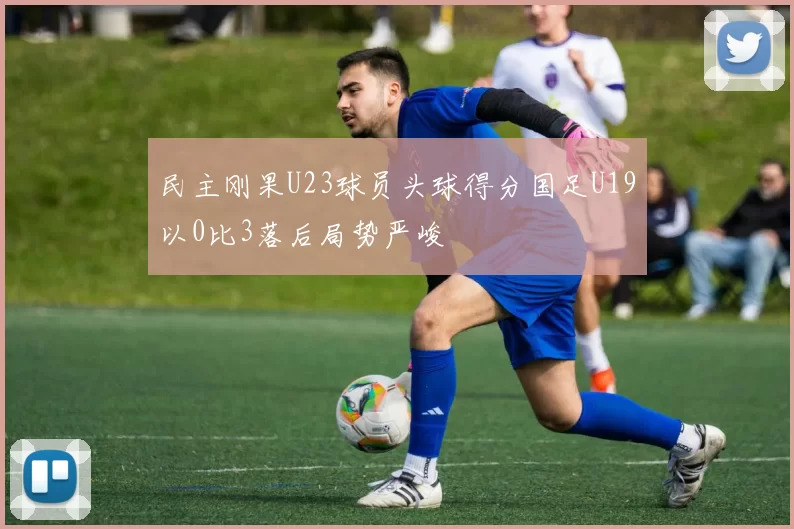 民主刚果U23球员头球得分国足U19以0比3落后局势严峻