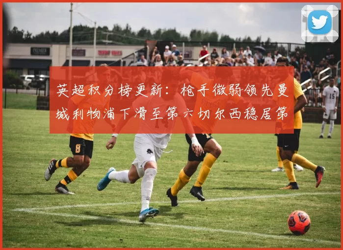 英超积分榜更新：枪手微弱领先曼城利物浦下滑至第六切尔西稳居第十