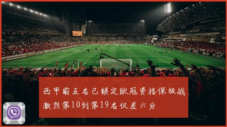 西甲前五名已锁定欧冠资格保级战激烈第10到第19名仅差六分