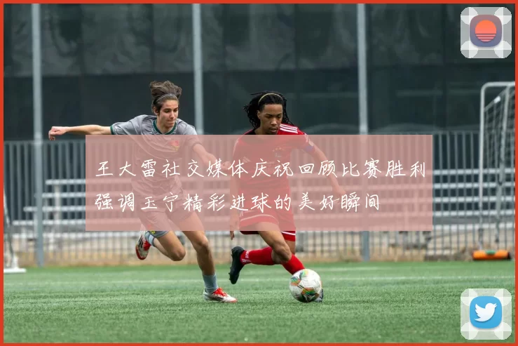 王大雷社交媒体庆祝回顾比赛胜利强调玉宁精彩进球的美好瞬间