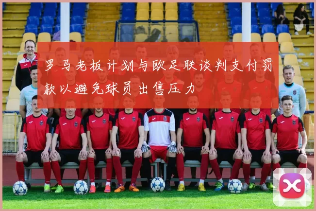 罗马老板计划与欧足联谈判支付罚款以避免球员出售压力