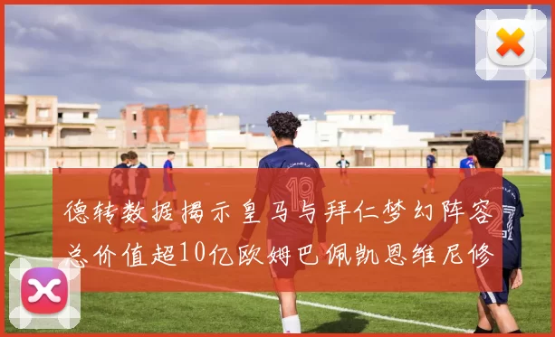 德转数据揭示皇马与拜仁梦幻阵容总价值超10亿欧姆巴佩凯恩维尼修斯领衔