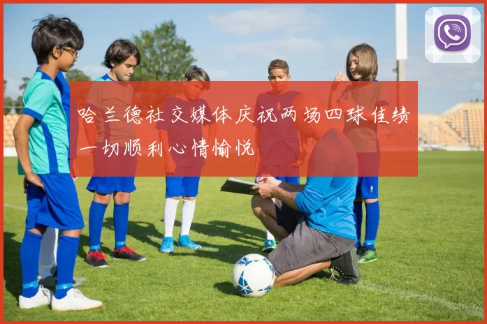 哈兰德社交媒体庆祝两场四球佳绩一切顺利心情愉悦