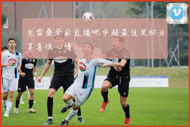 克雷桑荣获直播吧中超最佳奖杯分享喜悦心情