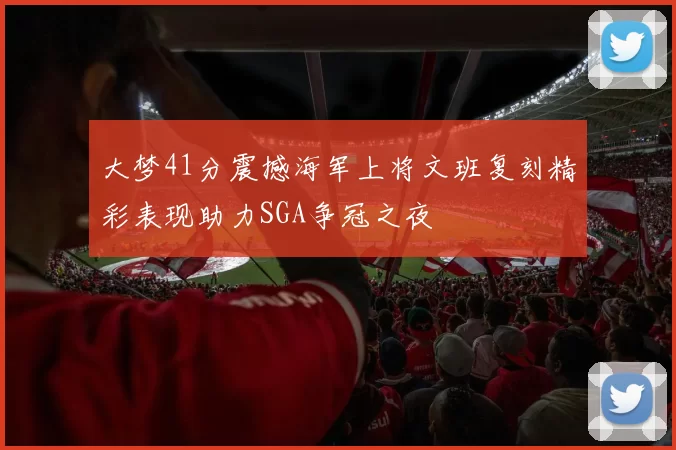 大梦41分震撼海军上将文班复刻精彩表现助力SGA争冠之夜