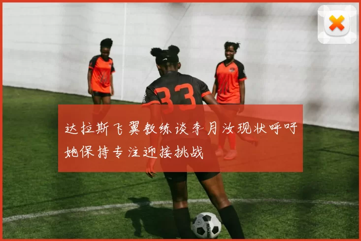 达拉斯飞翼教练谈李月汝现状呼吁她保持专注迎接挑战