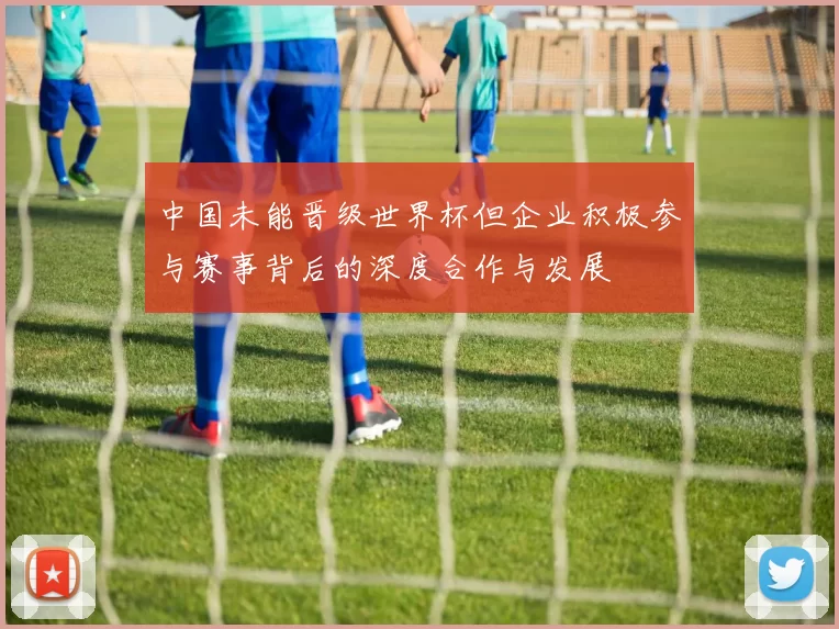 中国未能晋级世界杯但企业积极参与赛事背后的深度合作与发展