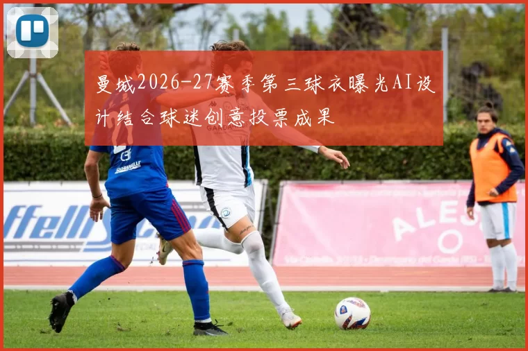 曼城2026-27赛季第三球衣曝光AI设计结合球迷创意投票成果