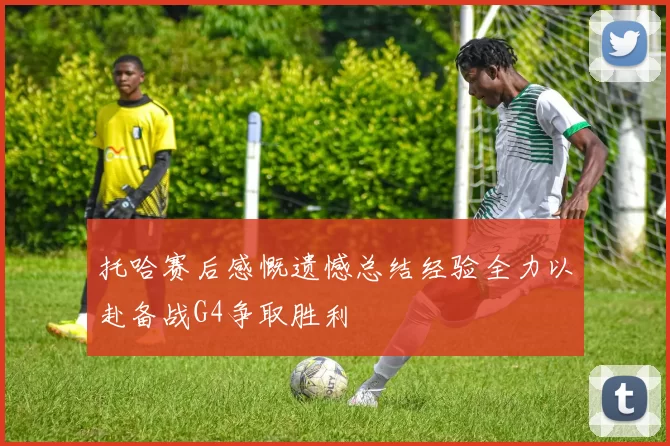 托哈赛后感慨遗憾总结经验全力以赴备战G4争取胜利