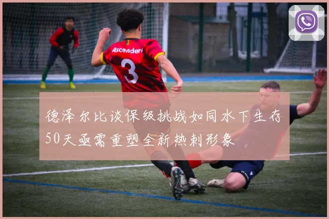 德泽尔比谈保级挑战如同水下生存50天亟需重塑全新热刺形象