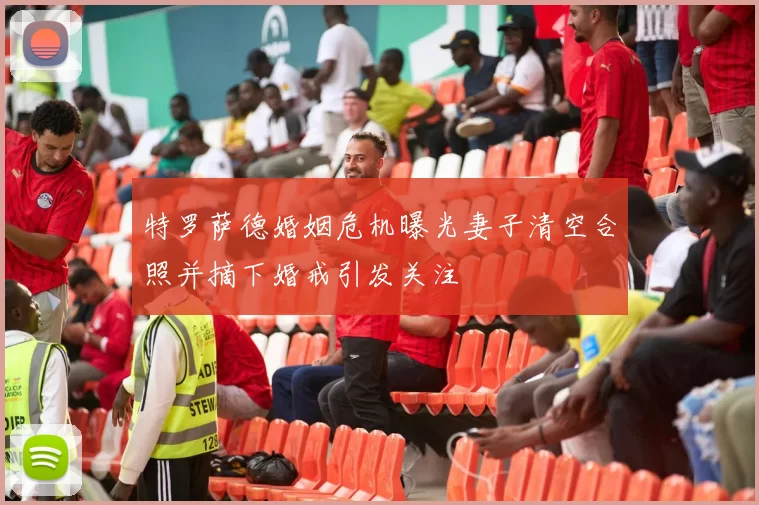 特罗萨德婚姻危机曝光妻子清空合照并摘下婚戒引发关注