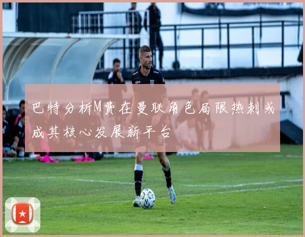 巴特分析M费在曼联角色局限热刺或成其核心发展新平台