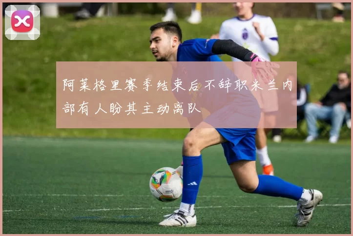 阿莱格里赛季结束后不辞职米兰内部有人盼其主动离队