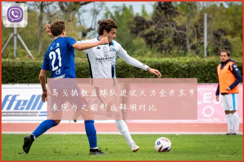 乌戈执教后球队进攻火力全开末节表现与之前形成鲜明对比