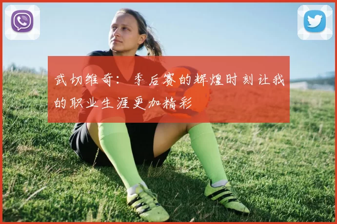 武切维奇：季后赛的辉煌时刻让我的职业生涯更加精彩