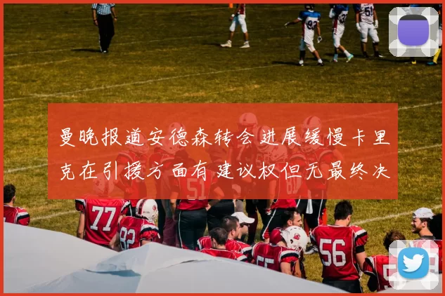 曼晚报道安德森转会进展缓慢卡里克在引援方面有建议权但无最终决定权
