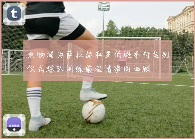 利物浦为萨拉赫和罗伯逊举行告别仪式球队训练前温情瞬间回顾